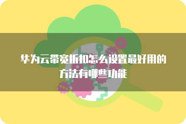 华为云带宽折扣怎么设置最好用的方法有哪些功能