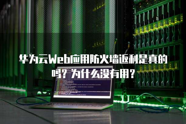 华为云Web应用防火墙返利是真的吗?为什么没有用?