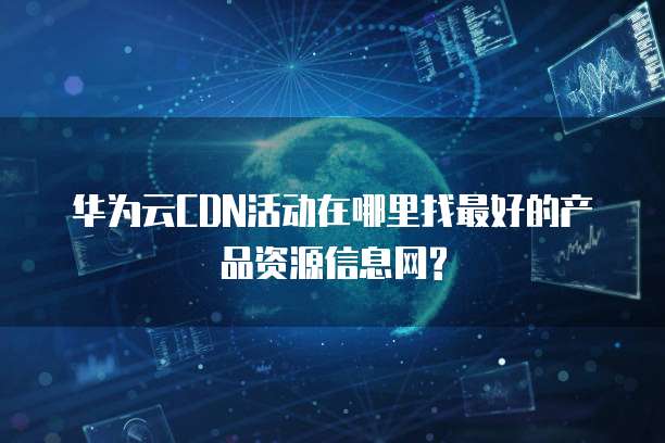 华为云CDN活动在哪里找最好的产品资源信息网?