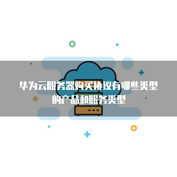 华为云服务器购买协议有哪些类型的产品和服务类型