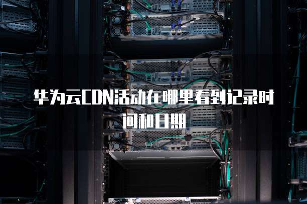 华为云CDN活动在哪里看到记录时间和日期