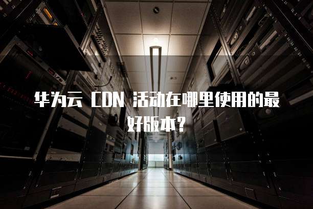 华为云 CDN 活动在哪里使用的最好版本?