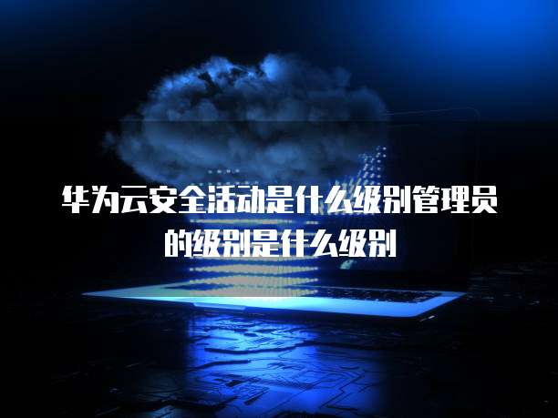 华为云安全活动是什么级别管理员的级别是什么级别