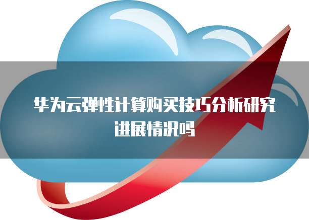华为云弹性计算购买技巧分析研究进展情况吗