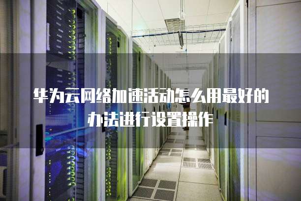 华为云网络加速活动怎么用最好的办法进行设置操作