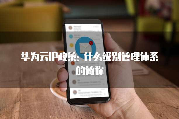 华为云IP政策: 什么级别管理体系的简称