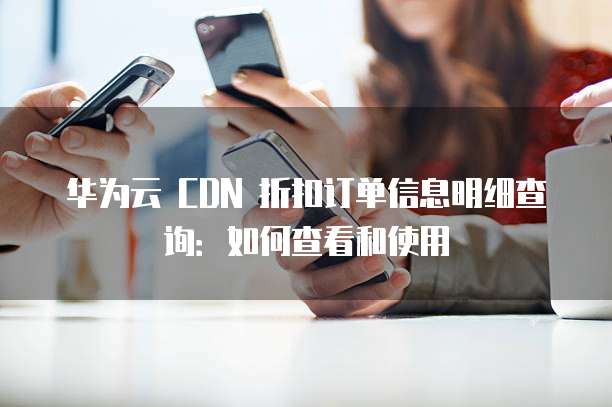 华为云 CDN 折扣订单信息明细查询:如何查看和使用