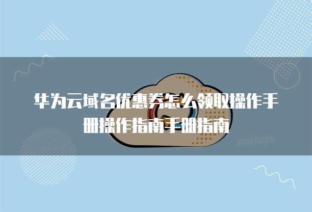 华为云域名优惠券怎么领取操作手册操作指南手册指南