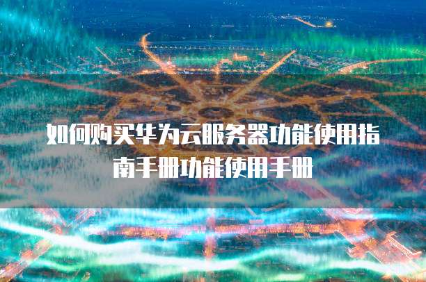 如何购买华为云服务器功能使用指南手册功能使用手册