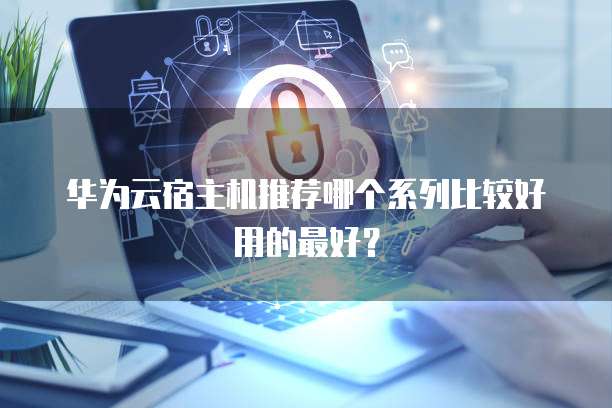 华为云宿主机推荐哪个系列比较好用的最好?