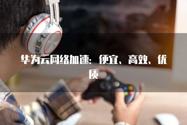 华为云网络加速：便宜、高效、优质