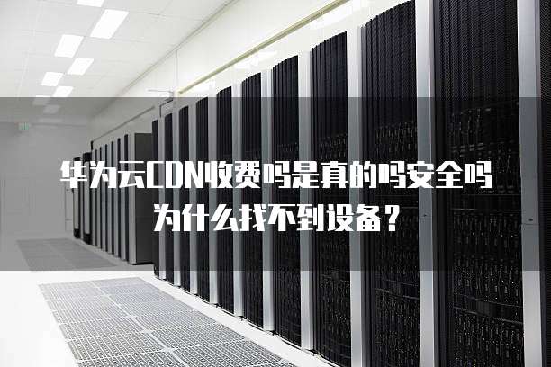 华为云CDN收费吗是真的吗安全吗为什么找不到设备?