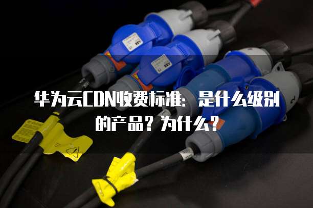 华为云CDN收费标准：是什么级别的产品？为什么？