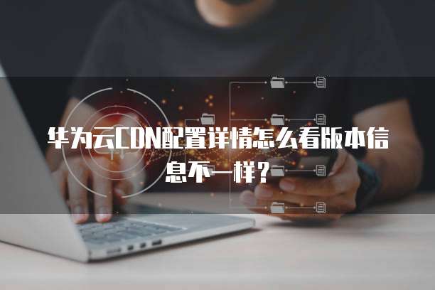 华为云CDN配置详情怎么看版本信息不一样？