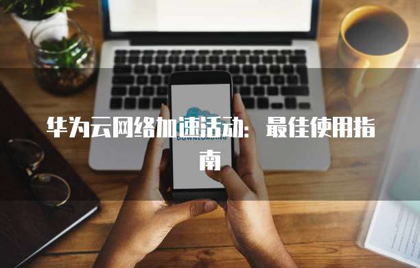 华为云网络加速活动:最佳使用指南