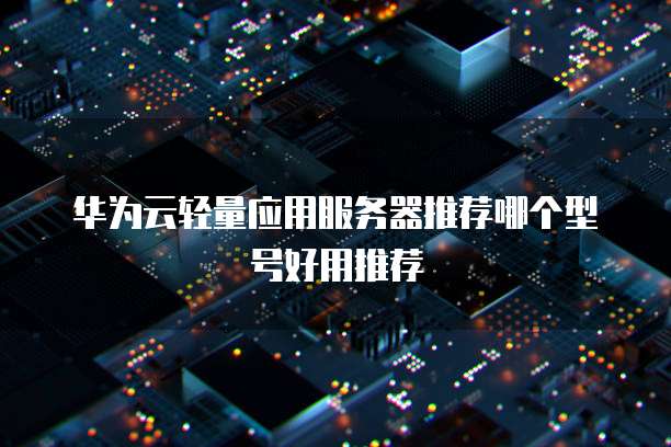 华为云轻量应用服务器推荐哪个型号好用推荐