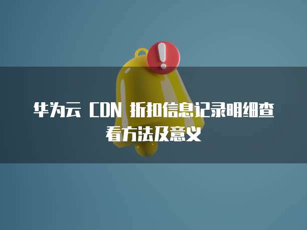华为云 CDN 折扣信息记录明细查看方法及意义