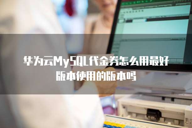 华为云MySQL代金券怎么用最好版本使用的版本吗