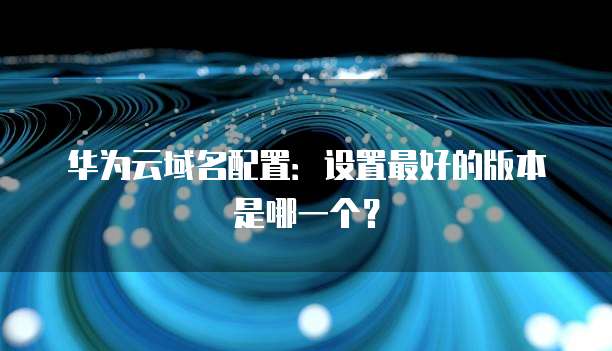 华为云域名配置:设置最好的版本是哪一个?