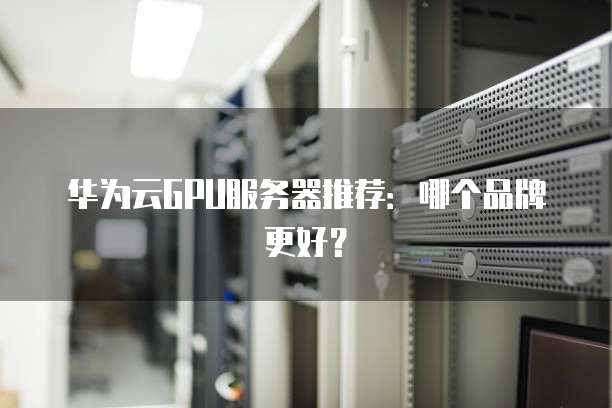 华为云GPU服务器推荐:哪个品牌更好?