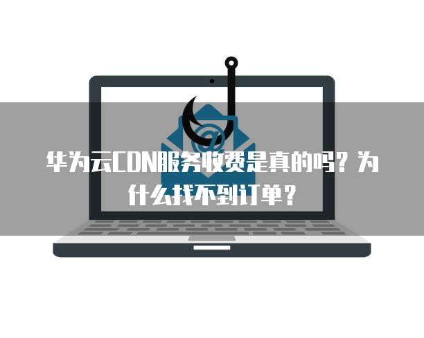 华为云CDN服务收费是真的吗?为什么找不到订单?