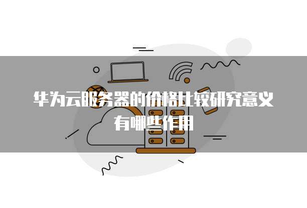 华为云服务器的价格比较研究意义有哪些作用