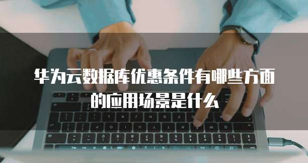 华为云数据库优惠条件有哪些方面的应用场景是什么