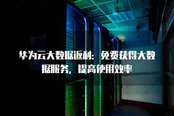 华为云大数据返利:免费获得大数据服务,提高使用效率