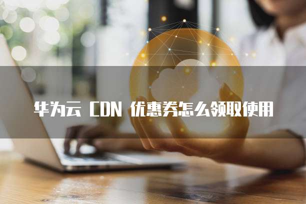 华为云 CDN 优惠券怎么领取使用