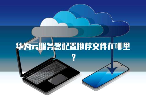 华为云服务器配置推荐文件在哪里?