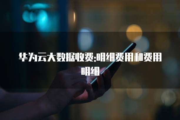 华为云大数据收费:明细费用和费用明细