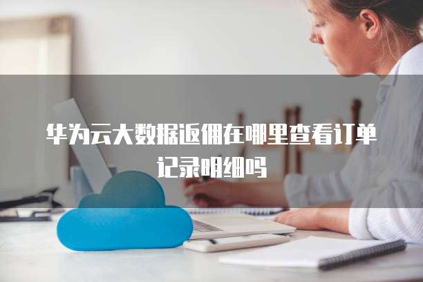 华为云大数据返佣在哪里查看订单记录明细吗