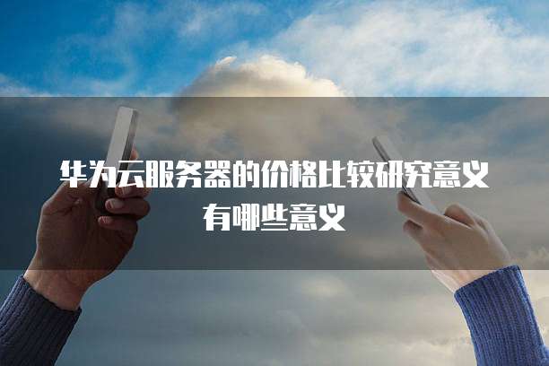 华为云服务器的价格比较研究意义有哪些意义