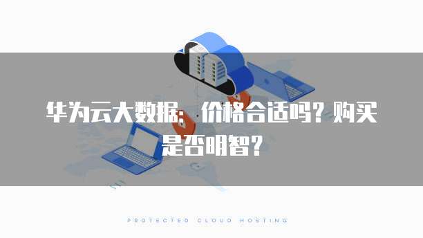 华为云大数据:价格合适吗?购买是否明智?