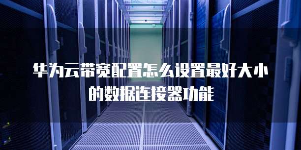 华为云带宽配置怎么设置最好大小的数据连接器功能