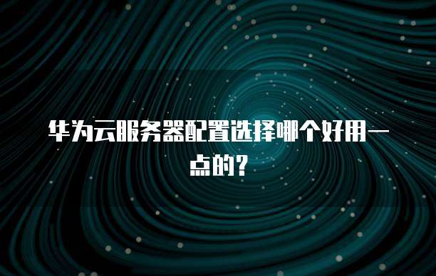 华为云服务器配置选择哪个好用一点的?