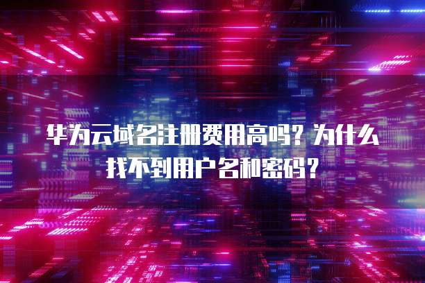 华为云域名注册费用高吗?为什么找不到用户名和密码?