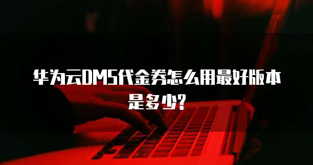 华为云DMS代金券怎么用最好版本是多少?