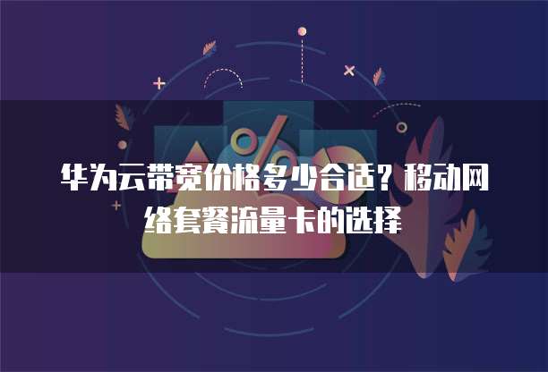 华为云带宽价格多少合适?移动网络套餐流量卡的选择