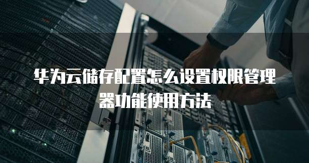 华为云储存配置怎么设置权限管理器功能使用方法