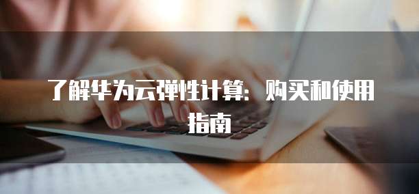 了解华为云弹性计算:购买和使用指南