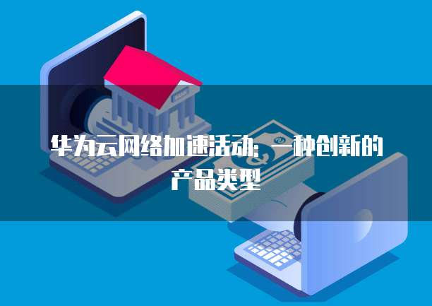 华为云网络加速活动: 一种创新的产品类型