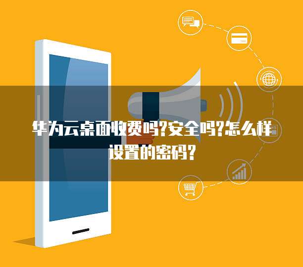华为云桌面收费吗?安全吗?怎么样设置的密码?