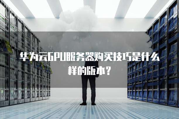 华为云GPU服务器购买技巧是什么样的版本?