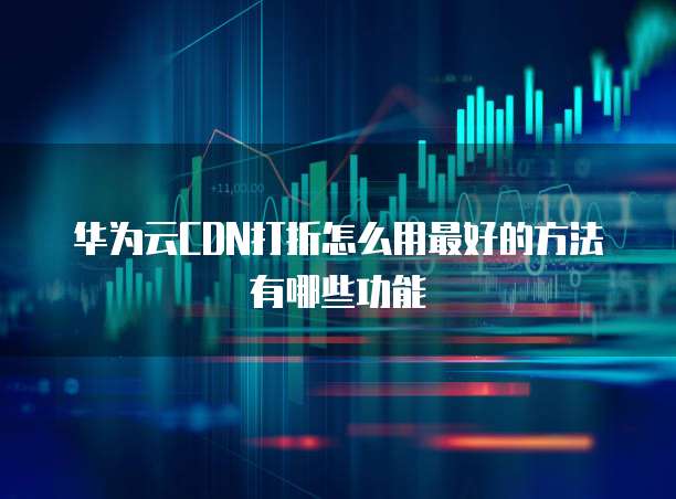 华为云CDN打折怎么用最好的方法有哪些功能
