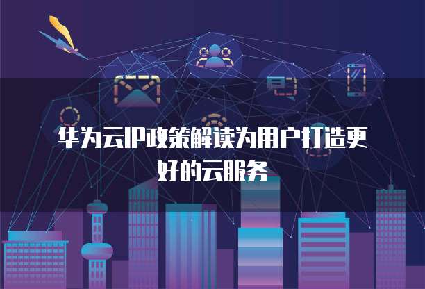  华为云IP政策解读为用户打造更好的云服务