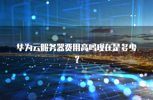 华为云服务器费用高吗现在是多少？