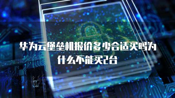 华为云堡垒机报价多少合适买吗为什么不能买2台