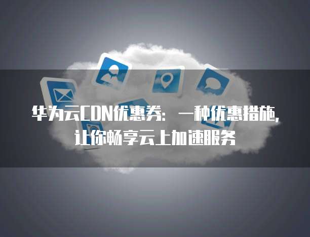 华为云CDN优惠券:一种优惠措施,让你畅享云上加速服务