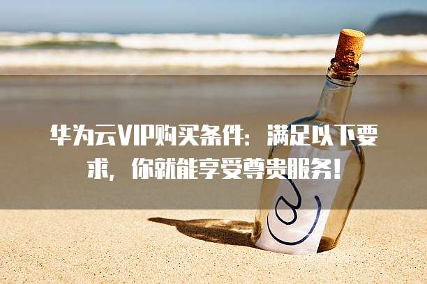 华为云VIP购买条件:满足以下要求,你就能享受尊贵服务!